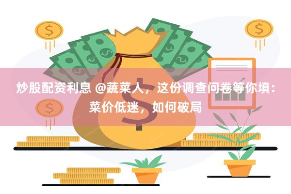 炒股配资利息 @蔬菜人，这份调查问卷等你填：菜价低迷，如何破局