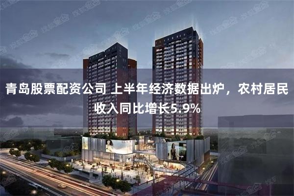 青岛股票配资公司 上半年经济数据出炉，农村居民收入同比增长5.9%