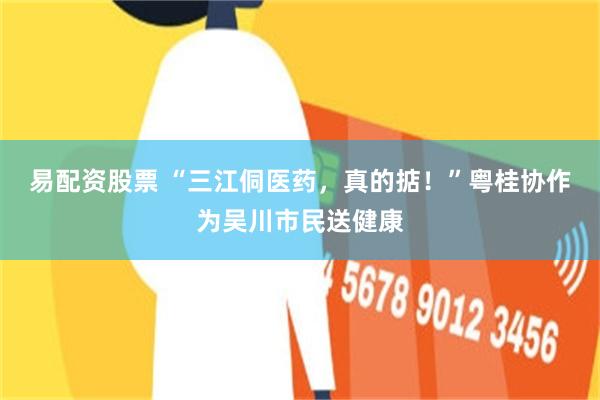 易配资股票 “三江侗医药，真的掂！”粤桂协作为吴川市民送健康