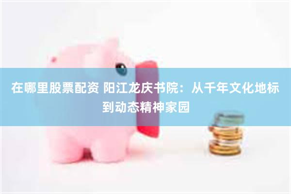 在哪里股票配资 阳江龙庆书院：从千年文化地标到动态精神家园