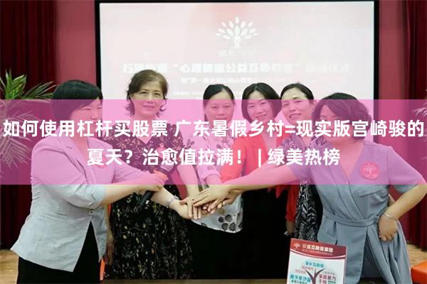 如何使用杠杆买股票 广东暑假乡村=现实版宫崎骏的夏天？治愈值拉满！ | 绿美热榜