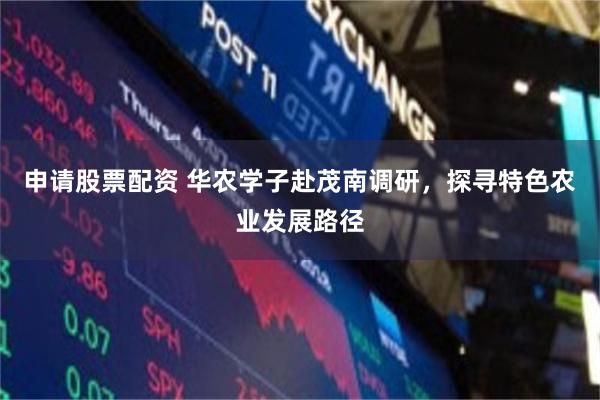 申请股票配资 华农学子赴茂南调研，探寻特色农业发展路径