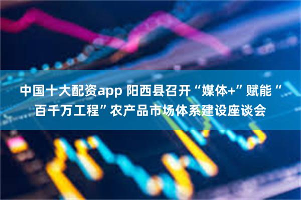 中国十大配资app 阳西县召开“媒体+”赋能“百千万工程”农产品市场体系建设座谈会