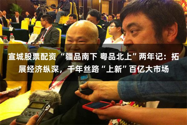 宣城股票配资 “疆品南下 粤品北上”两年记：拓展经济纵深，千年丝路“上新”百亿大市场