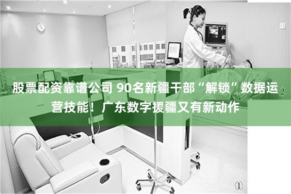 股票配资靠谱公司 90名新疆干部“解锁”数据运营技能！广东数字援疆又有新动作