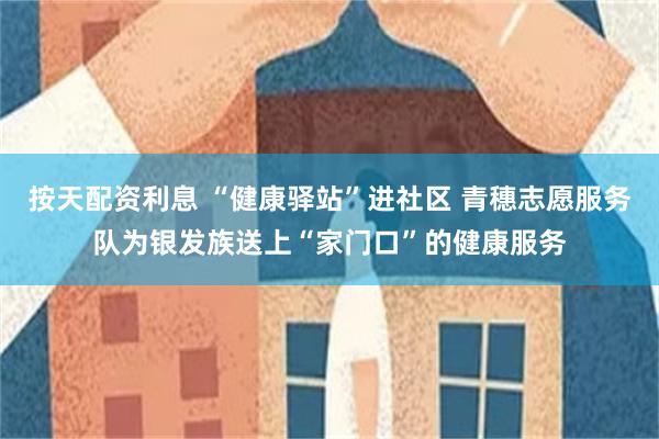 按天配资利息 “健康驿站”进社区 青穗志愿服务队为银发族送上“家门口”的健康服务