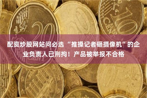 配资炒股网站问必选 “推搡记者砸摄像机”的企业负责人已刑拘！产品被举报不合格