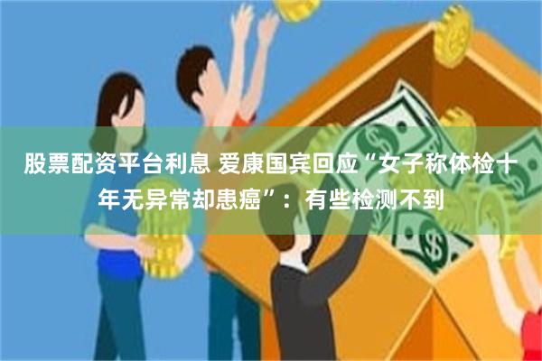股票配资平台利息 爱康国宾回应“女子称体检十年无异常却患癌”：有些检测不到