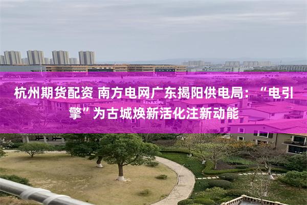 杭州期货配资 南方电网广东揭阳供电局：“电引擎”为古城焕新活化注新动能