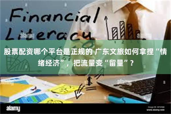 股票配资哪个平台是正规的 广东文旅如何拿捏“情绪经济”，把流量变“留量”？