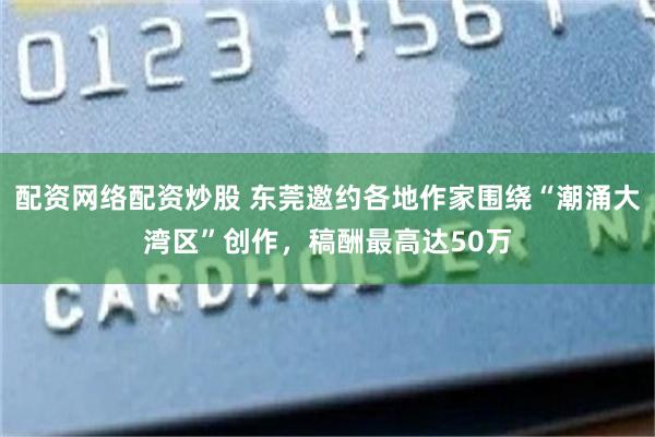 配资网络配资炒股 东莞邀约各地作家围绕“潮涌大湾区”创作，稿酬最高达50万