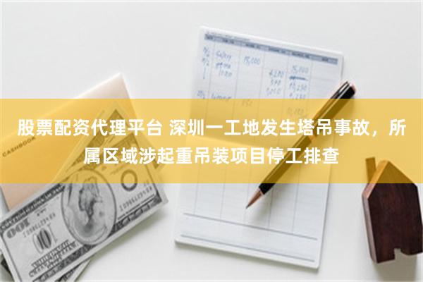 股票配资代理平台 深圳一工地发生塔吊事故，所属区域涉起重吊装项目停工排查