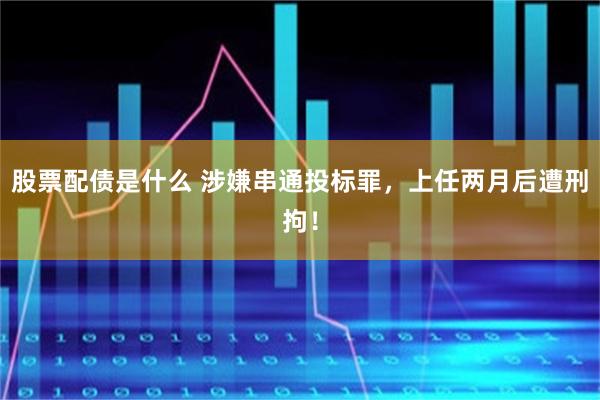 股票配债是什么 涉嫌串通投标罪，上任两月后遭刑拘！