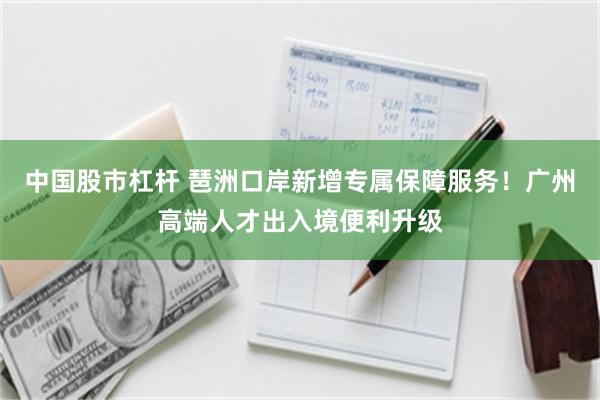 中国股市杠杆 琶洲口岸新增专属保障服务！广州高端人才出入境便利升级