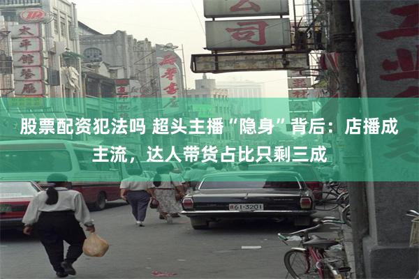 股票配资犯法吗 超头主播“隐身”背后：店播成主流，达人带货占比只剩三成
