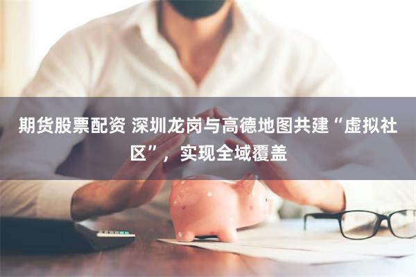 期货股票配资 深圳龙岗与高德地图共建“虚拟社区”，实现全域覆盖