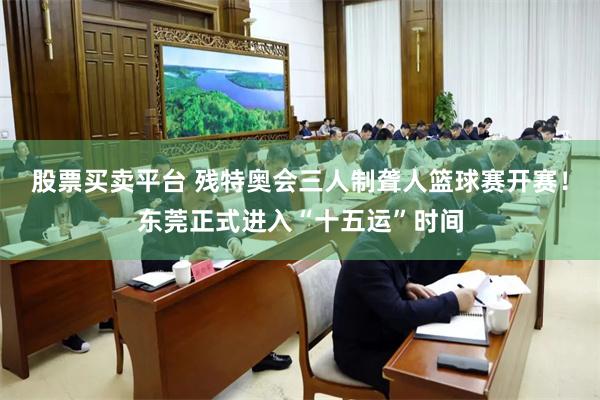 股票买卖平台 残特奥会三人制聋人篮球赛开赛！东莞正式进入“十五运”时间