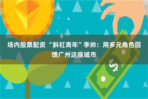 场内股票配资 “斜杠青年”李帅：用多元角色回馈广州这座城市