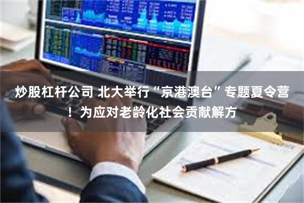 炒股杠杆公司 北大举行“京港澳台”专题夏令营！为应对老龄化社会贡献解方