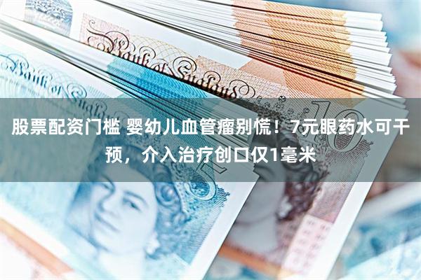 股票配资门槛 婴幼儿血管瘤别慌！7元眼药水可干预，介入治疗创口仅1毫米
