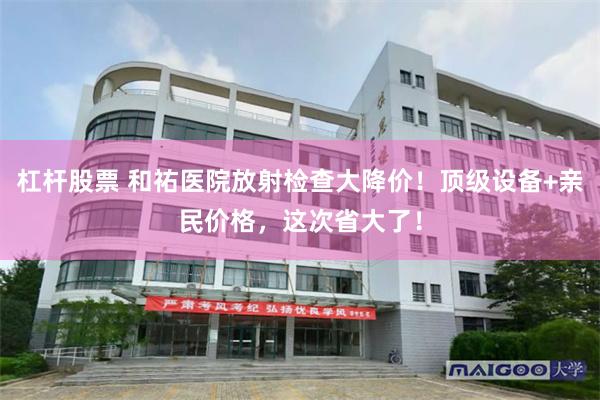 杠杆股票 和祐医院放射检查大降价！顶级设备+亲民价格，这次省大了！