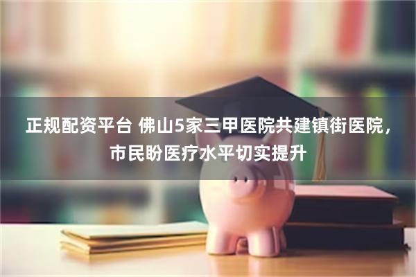 正规配资平台 佛山5家三甲医院共建镇街医院，市民盼医疗水平切实提升