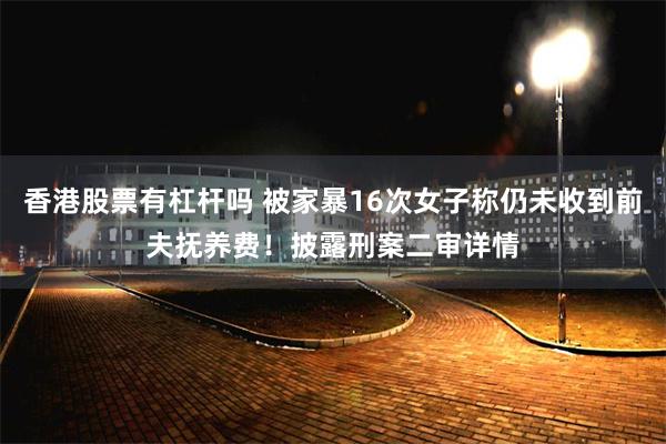 香港股票有杠杆吗 被家暴16次女子称仍未收到前夫抚养费！披露刑案二审详情