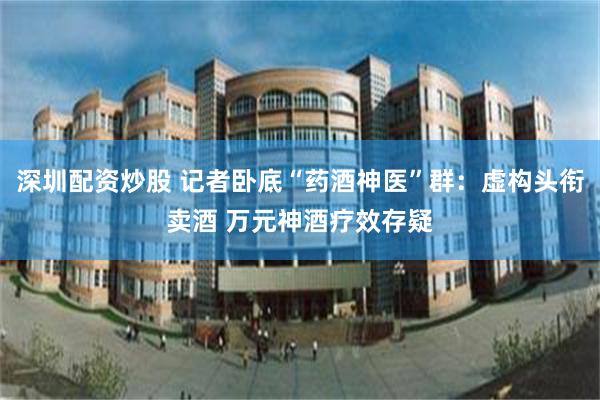 深圳配资炒股 记者卧底“药酒神医”群：虚构头衔卖酒 万元神酒疗效存疑
