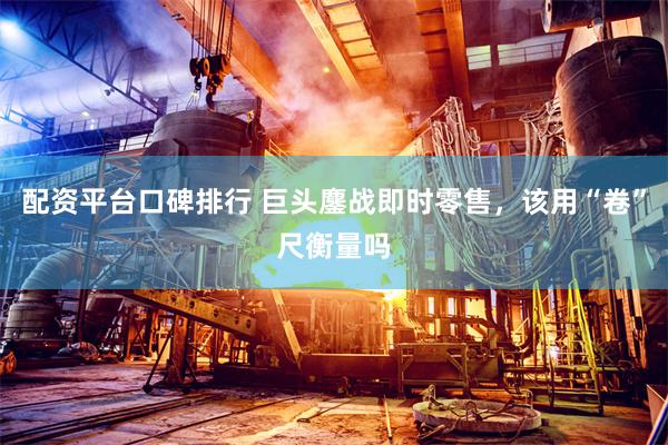 配资平台口碑排行 巨头鏖战即时零售，该用“卷”尺衡量吗