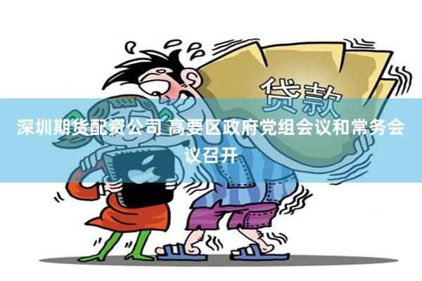 深圳期货配资公司 高要区政府党组会议和常务会议召开