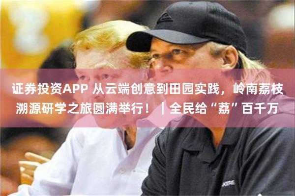 证券投资APP 从云端创意到田园实践，岭南荔枝溯源研学之旅圆满举行！｜全民给“荔”百千万