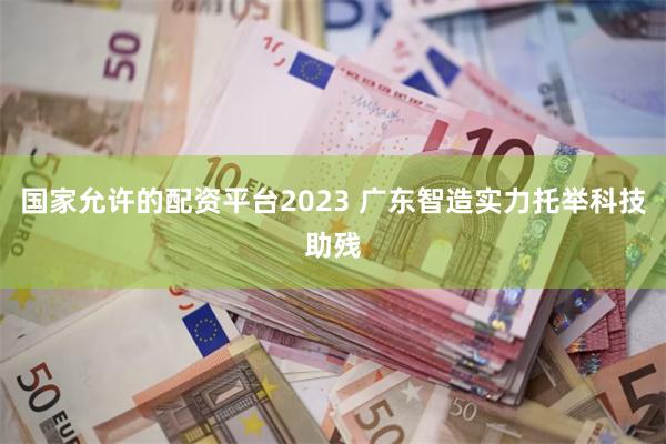 国家允许的配资平台2023 广东智造实力托举科技助残