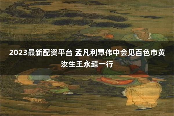 2023最新配资平台 孟凡利覃伟中会见百色市黄汝生王永超一行