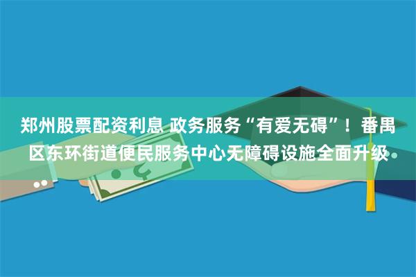 郑州股票配资利息 政务服务“有爱无碍”！番禺区东环街道便民服务中心无障碍设施全面升级
