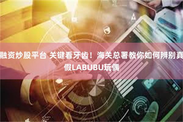 融资炒股平台 关键看牙齿！海关总署教你如何辨别真假LABUBU玩偶