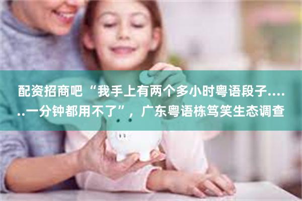配资招商吧 “我手上有两个多小时粤语段子......一分钟都用不了”，广东粤语栋笃笑生态调查