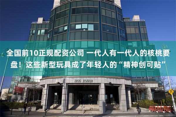 全国前10正规配资公司 一代人有一代人的核桃要盘！这些新型玩具成了年轻人的“精神创可贴”