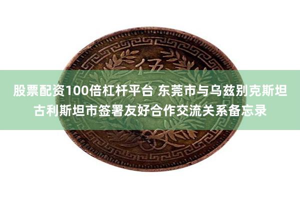 股票配资100倍杠杆平台 东莞市与乌兹别克斯坦古利斯坦市签署友好合作交流关系备忘录
