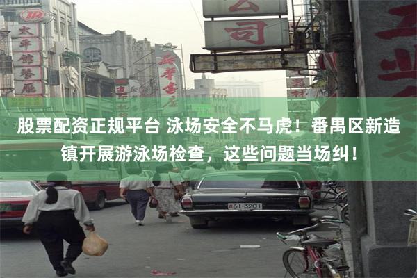 股票配资正规平台 泳场安全不马虎！番禺区新造镇开展游泳场检查，这些问题当场纠！