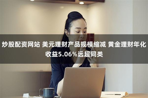 炒股配资网站 美元理财产品规模缩减 黄金理财年化收益5.06%远超同类