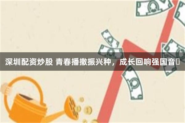 深圳配资炒股 青春播撒振兴种，成长回响强国音​