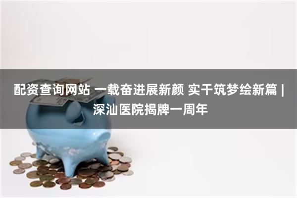 配资查询网站 一载奋进展新颜 实干筑梦绘新篇 | 深汕医院揭牌一周年