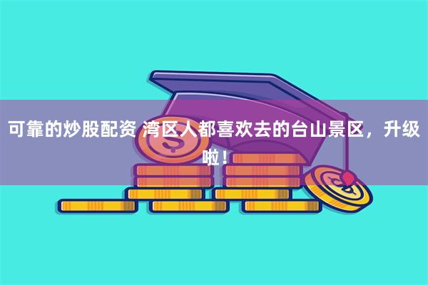 可靠的炒股配资 湾区人都喜欢去的台山景区，升级啦！