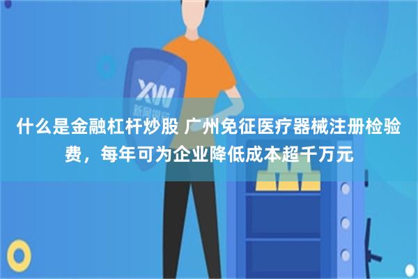 什么是金融杠杆炒股 广州免征医疗器械注册检验费，每年可为企业降低成本超千万元