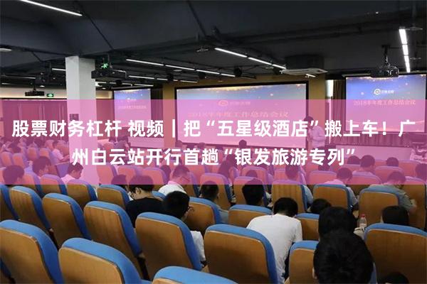 股票财务杠杆 视频｜把“五星级酒店”搬上车！广州白云站开行首趟“银发旅游专列”