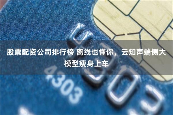 股票配资公司排行榜 离线也懂你，云知声端侧大模型瘦身上车