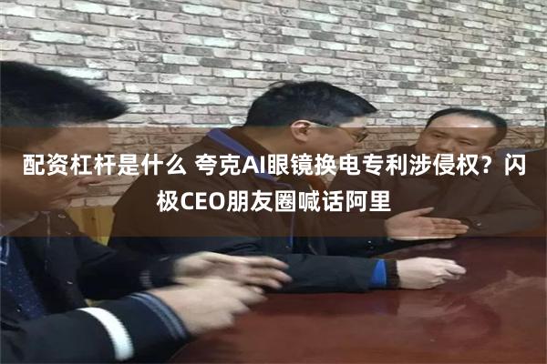 配资杠杆是什么 夸克AI眼镜换电专利涉侵权？闪极CEO朋友圈喊话阿里