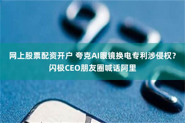 网上股票配资开户 夸克AI眼镜换电专利涉侵权？闪极CEO朋友圈喊话阿里