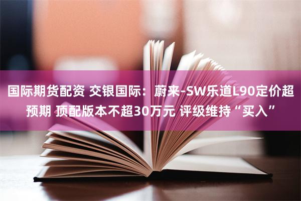 国际期货配资 交银国际：蔚来-SW乐道L90定价超预期 顶配版本不超30万元 评级维持“买入”