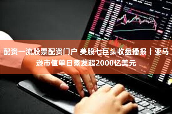 配资一流股票配资门户 美股七巨头收盘播报｜亚马逊市值单日蒸发超2000亿美元